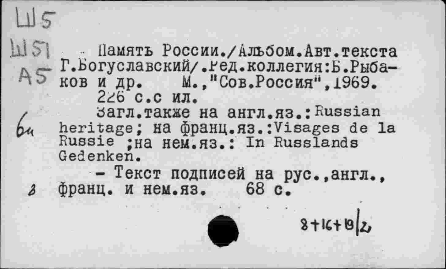 ﻿Память России./Альбом.Авт.текста ,	Г.Богуславский/.Ред.коллегия:Б.Рыба-
ков и др. М.Сов.Россия“, 1969. 2г6 с.с ил.
загл.также на англ.яз.:Russian
« heritage; на франц.яз.:Visages de la Russie ;на НЄМ.ЯЗ.: In Russlands Gedenken.
- Текст подписей на рус.,англ., 2> франц, и нем.яз. 68 с.
